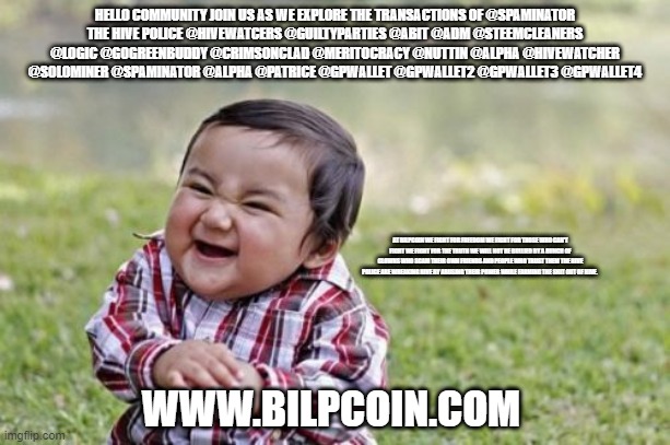 Evil Toddler Meme | HELLO COMMUNITY JOIN US AS WE EXPLORE THE TRANSACTIONS OF @SPAMINATOR
THE HIVE POLICE @HIVEWATCERS @GUILTYPARTIES @ABIT @ADM @STEEMCLEANERS @LOGIC @GOGREENBUDDY @CRIMSONCLAD @MERITOCRACY @NUTTIN @ALPHA @HIVEWATCHER @SOLOMINER @SPAMINATOR @ALPHA @PATRICE @GPWALLET @GPWALLET2 @GPWALLET3 @GPWALLET4; AT BILPCOIN WE FIGHT FOR FREEDOM WE FIGHT FOR THOSE WHO CAN'T FIGHT WE FIGHT FOR THE TRUTH WE WILL NOT BE BULLIED BY A BUNCH OF CLOWNS WHO SCAM THEIR OWN FRIENDS AND PEOPLE WHO TRUST THEM THE HIVE POLICE ARE WREAKING HIVE BY ABUSING THEIR POWER WHILE FARMING THE SHIT OUT OF HIVE. WWW.BILPCOIN.COM | image tagged in memes,evil toddler | made w/ Imgflip meme maker