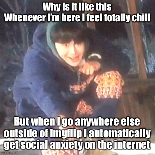 w | Why is it like this
Whenever I’m here I feel totally chill; But when I go anywhere else outside of Imgflip I automatically get social anxiety on the internet | image tagged in w | made w/ Imgflip meme maker