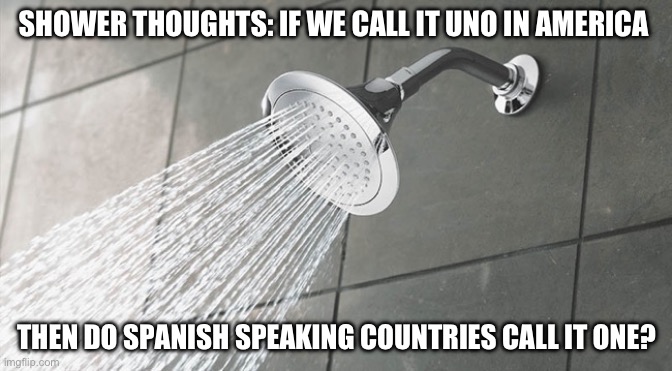 Shower thoughts | SHOWER THOUGHTS: IF WE CALL IT UNO IN AMERICA; THEN DO SPANISH SPEAKING COUNTRIES CALL IT ONE? | image tagged in shower thoughts,memes | made w/ Imgflip meme maker