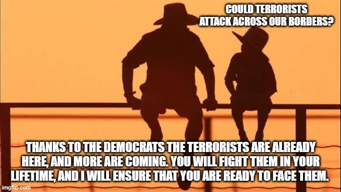 Cowboy wisdom, teach your children real life skills | COULD TERRORISTS ATTACK ACROSS OUR BORDERS? THANKS TO THE DEMOCRATS THE TERRORISTS ARE ALREADY HERE, AND MORE ARE COMING. YOU WILL FIGHT THEM IN YOUR LIFETIME, AND I WILL ENSURE THAT YOU ARE READY TO FACE THEM. | image tagged in cowboy father and son,cowboy wisdom,war is inevitable,democrat war on america,life skills,2nd amendment | made w/ Imgflip meme maker