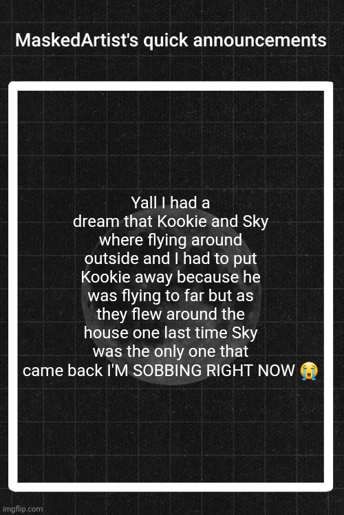 AnArtistWithaMask's quick announcements | Yall I had a dream that Kookie and Sky where flying around outside and I had to put Kookie away because he was flying to far but as they flew around the house one last time Sky was the only one that came back I'M SOBBING RIGHT NOW 😭 | image tagged in anartistwithamask's quick announcements | made w/ Imgflip meme maker