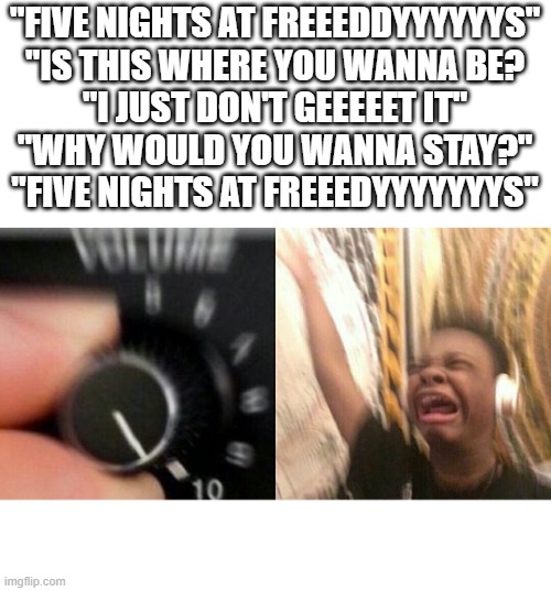 rewhjajeahjeqwhjrbw | "FIVE NIGHTS AT FREEEDDYYYYYYS"
"IS THIS WHERE YOU WANNA BE?
"I JUST DON'T GEEEEET IT"
"WHY WOULD YOU WANNA STAY?"
"FIVE NIGHTS AT FREEEDYYYYYYYS" | image tagged in loud music,fnaf,fnaf music,music | made w/ Imgflip meme maker