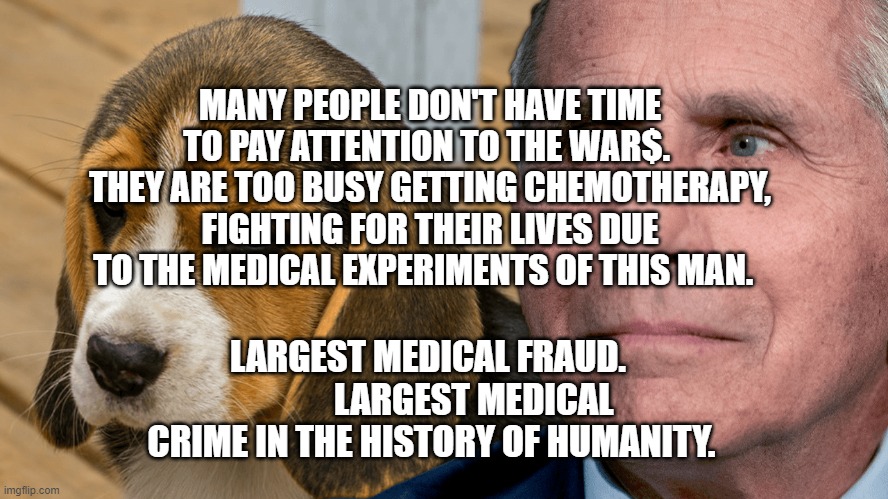 Fauci's Ouchie | MANY PEOPLE DON'T HAVE TIME TO PAY ATTENTION TO THE WAR$.  THEY ARE TOO BUSY GETTING CHEMOTHERAPY, FIGHTING FOR THEIR LIVES DUE TO THE MEDICAL EXPERIMENTS OF THIS MAN. LARGEST MEDICAL FRAUD.              LARGEST MEDICAL CRIME IN THE HISTORY OF HUMANITY. | image tagged in fauci's ouchie | made w/ Imgflip meme maker
