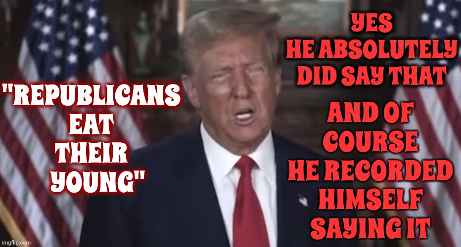"Republicans Eat Their Young" ~ Donald J. Trump | AND OF COURSE HE RECORDED HIMSELF SAYING IT; YES
HE ABSOLUTELY DID SAY THAT; "REPUBLICANS
EAT
THEIR
   YOUNG" | image tagged in scumbag trump,scumbag maga,lock him up,trump lies,trump sucks,memes | made w/ Imgflip meme maker