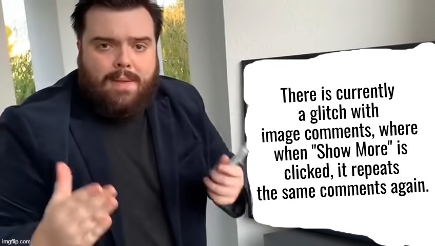 Please try to get this fixed. | There is currently a glitch with image comments, where when "Show More" is clicked, it repeats the same comments again. | image tagged in ibai llanos explaining - blank | made w/ Imgflip meme maker