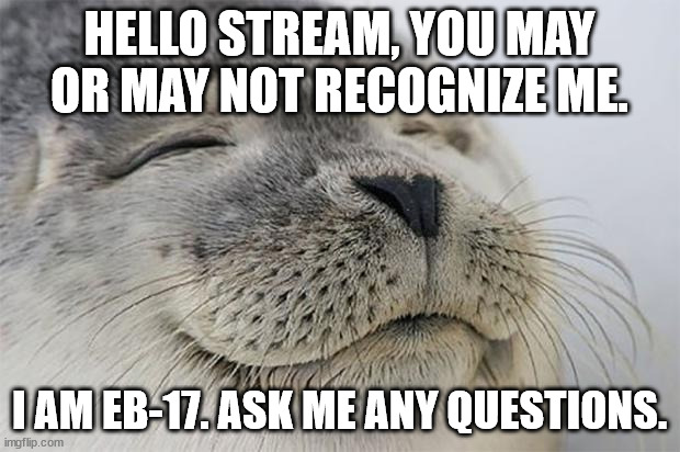 Ask anything you want. | HELLO STREAM, YOU MAY OR MAY NOT RECOGNIZE ME. I AM EB-17. ASK ME ANY QUESTIONS. | image tagged in memes,satisfied seal | made w/ Imgflip meme maker