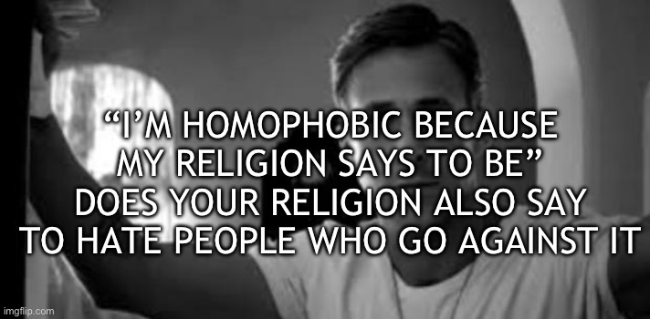 Ryan Gosling | “I’M HOMOPHOBIC BECAUSE MY RELIGION SAYS TO BE” DOES YOUR RELIGION ALSO SAY TO HATE PEOPLE WHO GO AGAINST IT | image tagged in ryan gosling | made w/ Imgflip meme maker