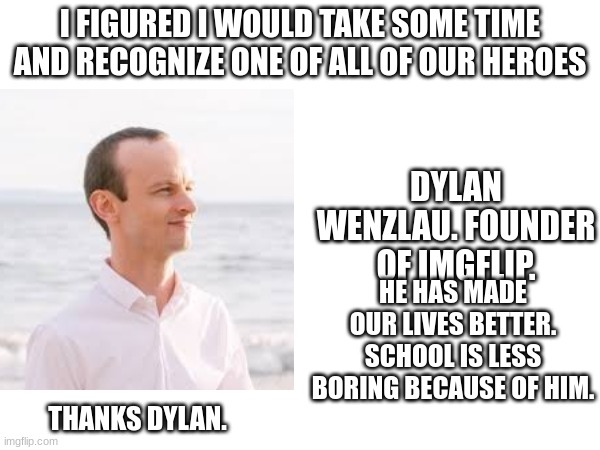 I FIGURED I WOULD TAKE SOME TIME AND RECOGNIZE ONE OF ALL OF OUR HEROES; DYLAN WENZLAU. FOUNDER OF IMGFLIP. HE HAS MADE OUR LIVES BETTER. SCHOOL IS LESS BORING BECAUSE OF HIM. THANKS DYLAN. | image tagged in dylan,imgflip founder,thanks | made w/ Imgflip meme maker