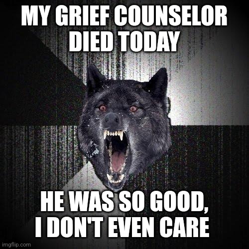 Insanity Wolf | MY GRIEF COUNSELOR
 DIED TODAY; HE WAS SO GOOD, I DON'T EVEN CARE | image tagged in memes,insanity wolf | made w/ Imgflip meme maker