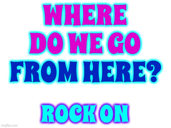 Rock On | WHERE DO WE GO; FROM HERE? ROCK ON | image tagged in rock on,rock and roll,rock n roll,rock,tuneage,memes | made w/ Imgflip meme maker