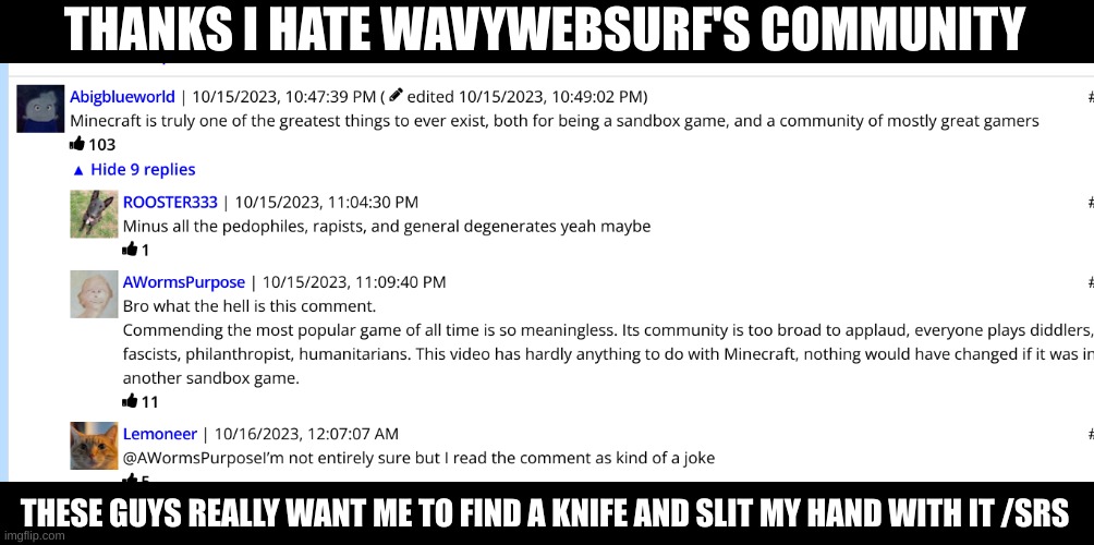 Out of all the YouTubers with a community, Wavywebsurf's is as toxic as a Twitter flame war! >:( | THANKS I HATE WAVYWEBSURF'S COMMUNITY; THESE GUYS REALLY WANT ME TO FIND A KNIFE AND SLIT MY HAND WITH IT /SRS | image tagged in wavywebsurf,l,l event,i hate it | made w/ Imgflip meme maker