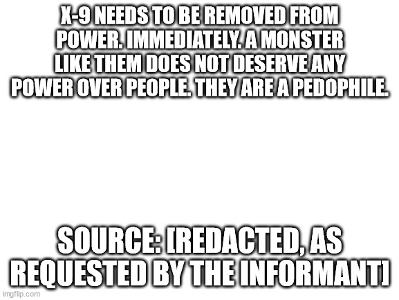 They need to be removed immediately. | X-9 NEEDS TO BE REMOVED FROM POWER. IMMEDIATELY. A MONSTER LIKE THEM DOES NOT DESERVE ANY POWER OVER PEOPLE. THEY ARE A PEDOPHILE. SOURCE: [REDACTED, AS REQUESTED BY THE INFORMANT] | image tagged in blank white template | made w/ Imgflip meme maker