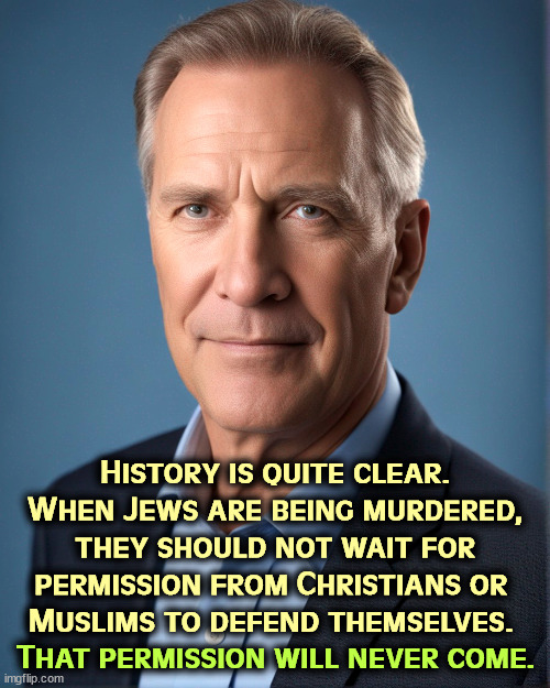 History is quite clear. When Jews are being murdered, they should not wait for permission from Christians or 
Muslims to defend themselves. That permission will never come. | image tagged in jews,murder,self defense,christians,muslims | made w/ Imgflip meme maker