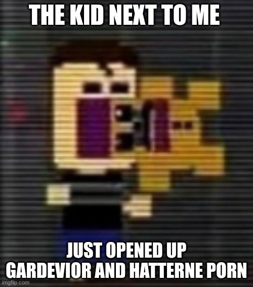 consume the fred balls | THE KID NEXT TO ME; JUST OPENED UP GARDEVIOR AND HATTERNE PORN | image tagged in consume the fred balls | made w/ Imgflip meme maker