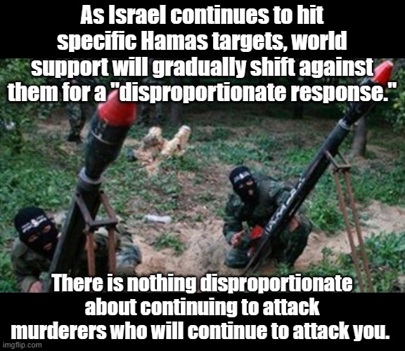 To leftists who support abortion, any response against the murder of a child is disproportionate. | As Israel continues to hit specific Hamas targets, world support will gradually shift against them for a "disproportionate response."; There is nothing disproportionate about continuing to attack murderers who will continue to attack you. | image tagged in hamas terrorists | made w/ Imgflip meme maker