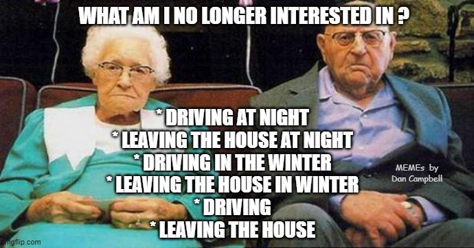 Excited old people | WHAT AM I NO LONGER INTERESTED IN ? * DRIVING AT NIGHT
* LEAVING THE HOUSE AT NIGHT
* DRIVING IN THE WINTER
* LEAVING THE HOUSE IN WINTER
* DRIVING
* LEAVING THE HOUSE; MEMEs  by Dan Campbell | image tagged in excited old people | made w/ Imgflip meme maker