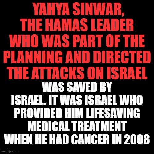 The true disproportionate response, you save my life, I murder 1400+ Israelis, including children. | YAHYA SINWAR, THE HAMAS LEADER WHO WAS PART OF THE PLANNING AND DIRECTED THE ATTACKS ON ISRAEL; WAS SAVED BY ISRAEL. IT WAS ISRAEL WHO PROVIDED HIM LIFESAVING MEDICAL TREATMENT WHEN HE HAD CANCER IN 2008 | image tagged in plain black template | made w/ Imgflip meme maker