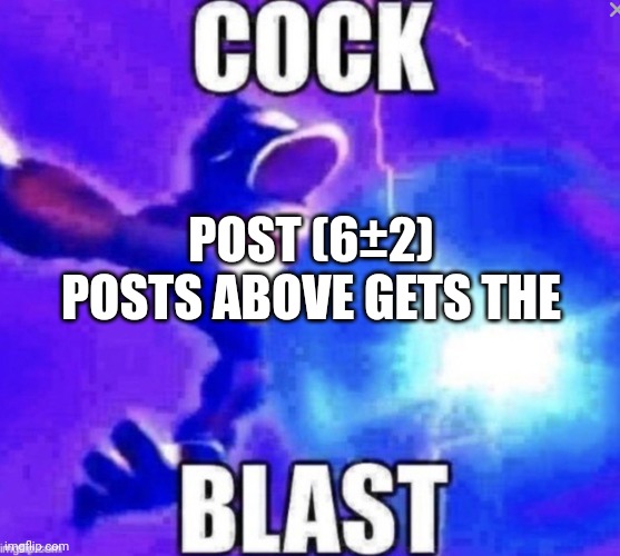 Either 4 or 8, figure it out. | POST (6±2) POSTS ABOVE GETS THE | image tagged in cock blast | made w/ Imgflip meme maker