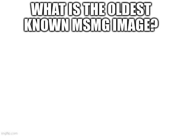 I wnat nowledg | WHAT IS THE OLDEST KNOWN MSMG IMAGE? | image tagged in knowledg,plezsas | made w/ Imgflip meme maker