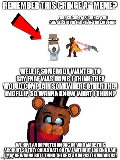 HEAR ME OUT HERE, LET ME COOK | REMEMBER THIS CRINGE A** MEME? WELL IF SOMEBODY WANTED TO SAY FNAF WAS DUMB I THINK THEY WOULD COMPLAIN SOMEWHERE OTHER THEN IMGFLLIP, SO WANNA KNOW WHAT I THINK? WE HAVE AN IMPOSTER AMONG US WHO MADE THIS ACCOUNT SO THEY COULD HATE ON FNAF WITHOUT LOOKING BAD! I MAY BE WRONG BUT I THINK THERE IS AN IMPOSTER AMONG US! | image tagged in fnaf,haters gonna hate | made w/ Imgflip meme maker