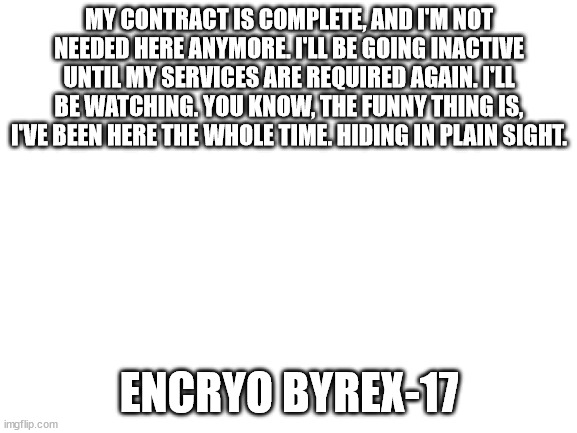 I will be back. | MY CONTRACT IS COMPLETE, AND I'M NOT NEEDED HERE ANYMORE. I'LL BE GOING INACTIVE UNTIL MY SERVICES ARE REQUIRED AGAIN. I'LL BE WATCHING. YOU KNOW, THE FUNNY THING IS, I'VE BEEN HERE THE WHOLE TIME. HIDING IN PLAIN SIGHT. ENCRYO BYREX-17 | image tagged in blank white template | made w/ Imgflip meme maker