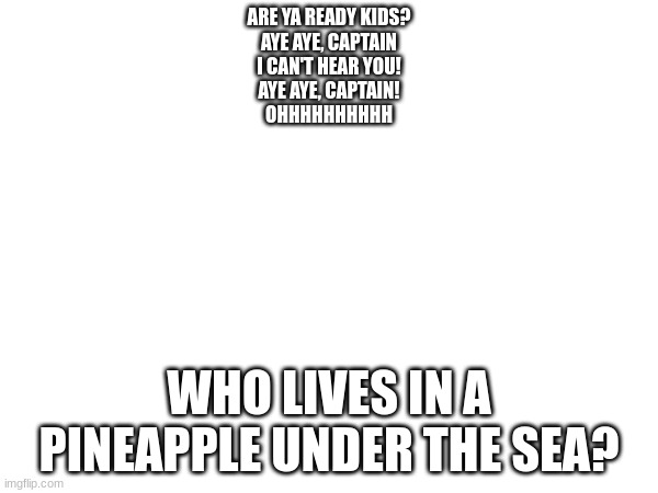 *You are suddenly hit by a wave of nostalgia* | ARE YA READY KIDS?
AYE AYE, CAPTAIN
I CAN'T HEAR YOU!
AYE AYE, CAPTAIN!
OHHHHHHHHHH; WHO LIVES IN A PINEAPPLE UNDER THE SEA? | image tagged in spongebob squarepants,nostalgia,music | made w/ Imgflip meme maker