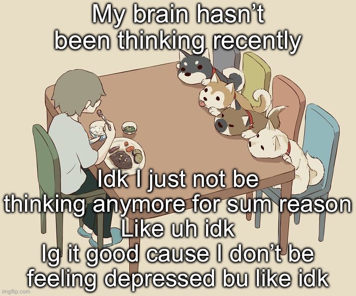 Mindless ramble | My brain hasn’t been thinking recently; Idk I just not be thinking anymore for sum reason
Like uh idk
Ig it good cause I don’t be feeling depressed bu like idk | image tagged in avogado6 | made w/ Imgflip meme maker