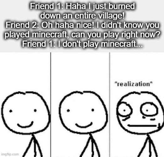 ... | Friend 1: Haha I just burned down an entire village!
Friend 2: Oh haha nice! I didn't know you played minecraft, can you play right now?
Friend 1: I don't play minecraft... | image tagged in realization | made w/ Imgflip meme maker
