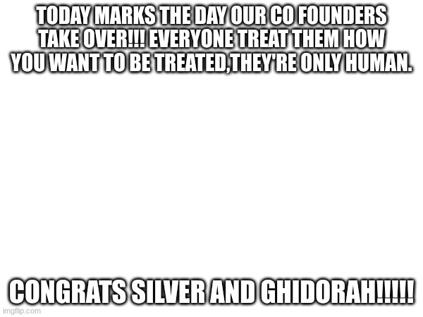TODAY MARKS THE DAY OUR CO FOUNDERS TAKE OVER!!! EVERYONE TREAT THEM HOW YOU WANT TO BE TREATED,THEY'RE ONLY HUMAN. CONGRATS SILVER AND GHIDORAH!!!!! | made w/ Imgflip meme maker