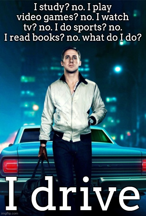 Drive | I study? no. I play video games? no. I watch tv? no. I do sports? no. I read books? no. what do I do? I drive | image tagged in drive | made w/ Imgflip meme maker