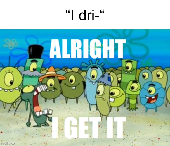 Alright I get It | “I dri-“ | image tagged in alright i get it | made w/ Imgflip meme maker