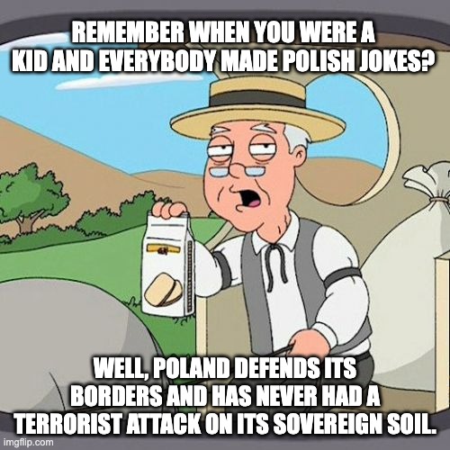 Poland - Where they laugh at the U.S. for electing Democrats | REMEMBER WHEN YOU WERE A KID AND EVERYBODY MADE POLISH JOKES? WELL, POLAND DEFENDS ITS BORDERS AND HAS NEVER HAD A TERRORIST ATTACK ON ITS SOVEREIGN SOIL. | image tagged in memes,pepperidge farm remembers | made w/ Imgflip meme maker