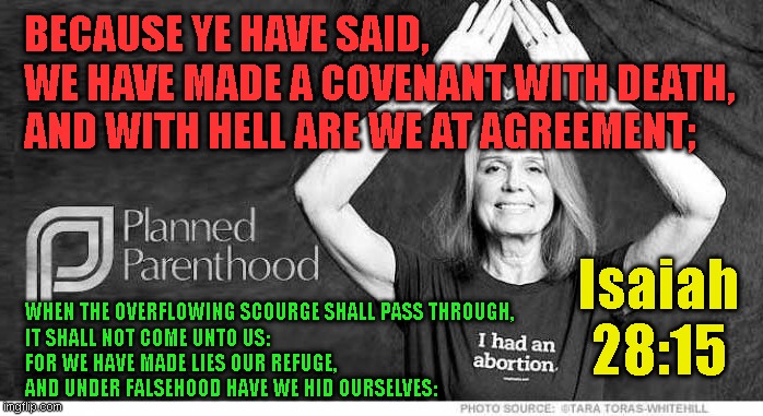 BECAUSE YE HAVE SAID,
WE HAVE MADE A COVENANT WITH DEATH,
AND WITH HELL ARE WE AT AGREEMENT;; Isaiah
28:15; WHEN THE OVERFLOWING SCOURGE SHALL PASS THROUGH,
IT SHALL NOT COME UNTO US:
FOR WE HAVE MADE LIES OUR REFUGE,
AND UNDER FALSEHOOD HAVE WE HID OURSELVES: | made w/ Imgflip meme maker