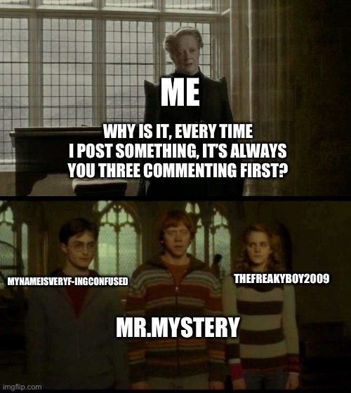 Y’all three are dedicated on first place lmao | ME; WHY IS IT, EVERY TIME I POST SOMETHING, IT’S ALWAYS YOU THREE COMMENTING FIRST? MYNAMEISVERYF-INGCONFUSED; THEFREAKYBOY2009; MR.MYSTERY | image tagged in why is it when something happens blank | made w/ Imgflip meme maker