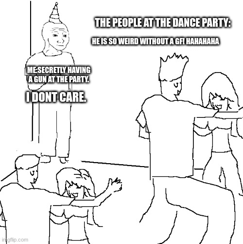 DONT TRUST ME | THE PEOPLE AT THE DANCE PARTY:; HE IS SO WEIRD WITHOUT A GF! HAHAHAHA; ME:SECRETLY HAVING A GUN AT THE PARTY. I DONT CARE. | image tagged in they don't know | made w/ Imgflip meme maker