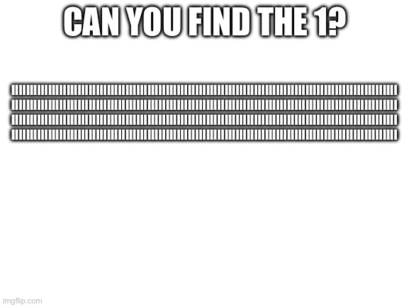 Find the 1… | CAN YOU FIND THE 1? IIIIIIIIIIIIIIIIIIIIIIIIIIIIIIIIIIIIIIIIIIIIIIIIIIIIIIIIIIIIIIIIIIIIIIIIIIIIIIIIIIIIIIIIIIIIIIIIIIIIIIIII
IIIIIIIIIIIIIIIIIIIIIIIIIIIIIIIIIIIIIIIIIIIIIIIIIIIIIIIIIIIIIIIIIIIIIIIIIIIIIIIIIIIIIIIIIIIIIIIIIIIIIIIII
IIIIIIIIIIIIIIIIIIIIIIIIIIIIIIIIIIIIIIIIIIIIIIIIIIIIIIIIIIIIIIIIIIIIIIIIIIIIIIIIIIIIIIIIIIIIIIIIIIIIIIIII
IIIIIIIIIIIIIIIIIIIIIIIIIIIIIIIIIIIIIIIIIIIIIIIIIIIIIIIIIIIIIIIIIIIIIIIIIIIIIIIIIIIIIIIIIIIIIIIIIIIIIIIII | image tagged in blank white template | made w/ Imgflip meme maker