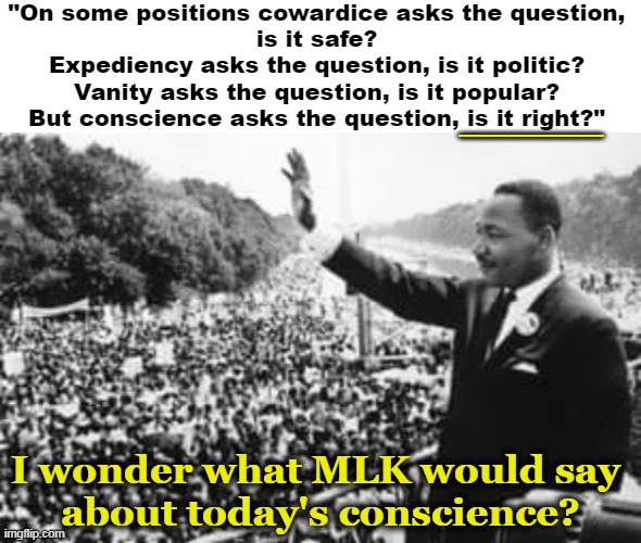 Conscience: a sense of right and wrong that urges one to act morally. | "On some positions cowardice asks the question, 
is it safe? 

Expediency asks the question, is it politic? 

Vanity asks the question, is it popular? 

But conscience asks the question, is it right?"; _____; I wonder what MLK would say 
about today's conscience? | image tagged in political,martin luther king jr,mlk,conscience,family friendly drag and pride parades and mostly peaceful riots,indoctrination | made w/ Imgflip meme maker