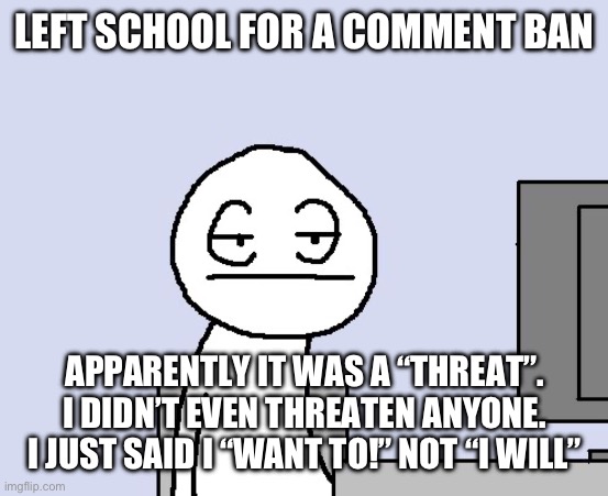 If your wondering I commented on dumbass celebrating that someone’s dog died | LEFT SCHOOL FOR A COMMENT BAN; APPARENTLY IT WAS A “THREAT”. I DIDN’T EVEN THREATEN ANYONE. I JUST SAID I “WANT TO!” NOT “I WILL” | image tagged in bored of this crap | made w/ Imgflip meme maker