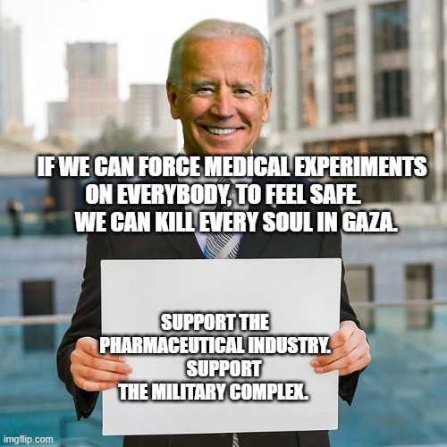 Joe Biden Blank Sign | IF WE CAN FORCE MEDICAL EXPERIMENTS ON EVERYBODY, TO FEEL SAFE.           WE CAN KILL EVERY SOUL IN GAZA. SUPPORT THE PHARMACEUTICAL INDUSTRY.      SUPPORT THE MILITARY COMPLEX. | image tagged in joe biden blank sign | made w/ Imgflip meme maker
