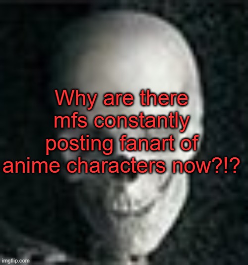 . | Why are there mfs constantly posting fanart of anime characters now?!? | image tagged in skull | made w/ Imgflip meme maker