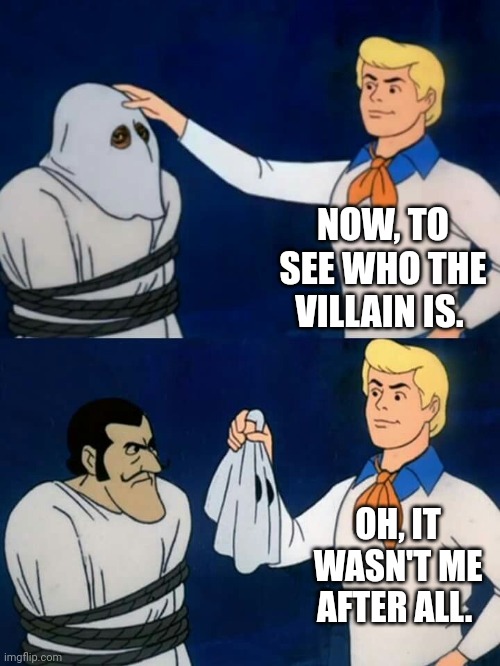 Scooby doo mask reveal | NOW, TO SEE WHO THE VILLAIN IS. OH, IT WASN'T ME AFTER ALL. | image tagged in scooby doo mask reveal | made w/ Imgflip meme maker