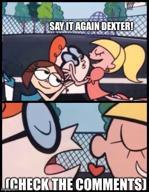 Credit to Cartman_SpookyPlant_andIsabelle for this
(Cartman note: By the way I used Cuphead The Musical. Btw tysm) | SAY IT AGAIN DEXTER! (CHECK THE COMMENTS) | image tagged in memes,say it again dexter | made w/ Imgflip meme maker