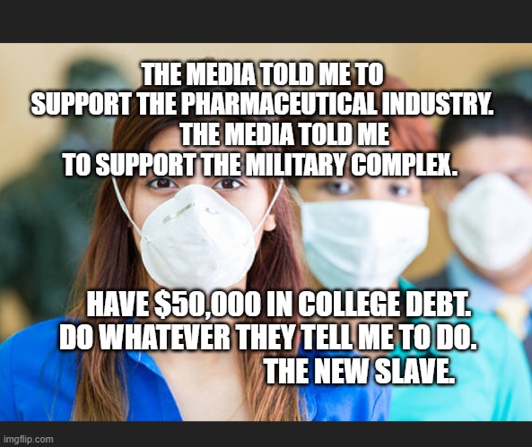 People wearing flu masks | THE MEDIA TOLD ME TO SUPPORT THE PHARMACEUTICAL INDUSTRY.          THE MEDIA TOLD ME TO SUPPORT THE MILITARY COMPLEX. HAVE $50,000 IN COLLEGE DEBT.    DO WHATEVER THEY TELL ME TO DO.                                   THE NEW SLAVE. | image tagged in people wearing flu masks | made w/ Imgflip meme maker