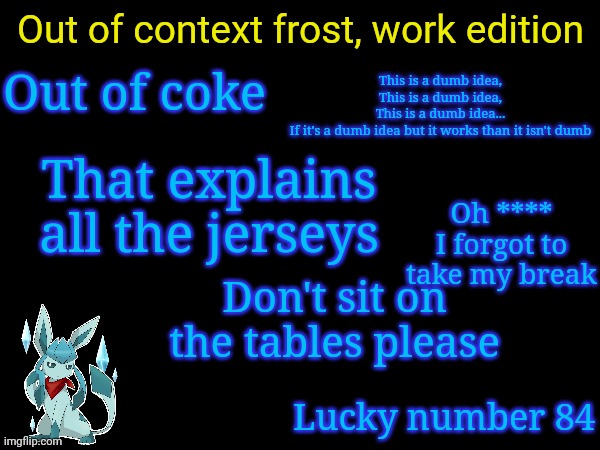 Out of context frost, work edition; Out of coke; This is a dumb idea,
This is a dumb idea,
This is a dumb idea...
If it's a dumb idea but it works than it isn't dumb; That explains all the jerseys; Oh **** I forgot to take my break; Don't sit on the tables please; Lucky number 84 | image tagged in frost,quotes | made w/ Imgflip meme maker