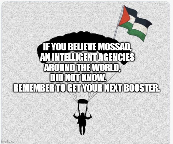 Hamas hanglider | IF YOU BELIEVE MOSSAD, AN INTELLIGENT AGENCIES AROUND THE WORLD,       DID NOT KNOW.            REMEMBER TO GET YOUR NEXT BOOSTER. | image tagged in hamas hanglider | made w/ Imgflip meme maker