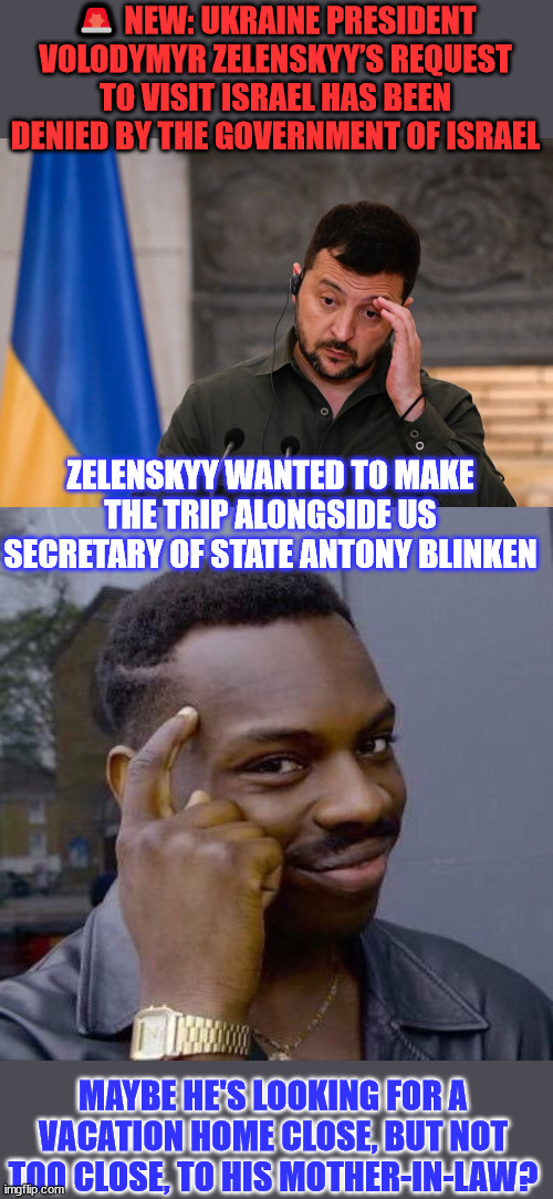 Visit request denied... | 🚨 NEW: UKRAINE PRESIDENT VOLODYMYR ZELENSKYY’S REQUEST TO VISIT ISRAEL HAS BEEN DENIED BY THE GOVERNMENT OF ISRAEL; ZELENSKYY WANTED TO MAKE THE TRIP ALONGSIDE US SECRETARY OF STATE ANTONY BLINKEN; MAYBE HE'S LOOKING FOR A VACATION HOME CLOSE, BUT NOT TOO CLOSE, TO HIS MOTHER-IN-LAW? | image tagged in israel,visit,request,denied,ukraine | made w/ Imgflip meme maker