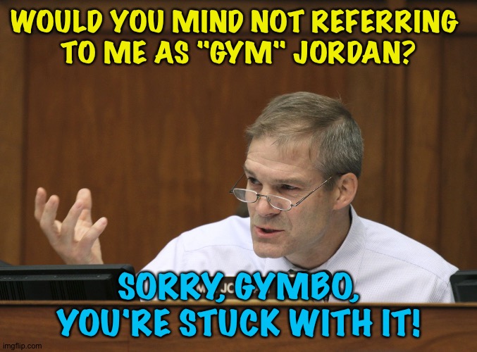 For the rest of your days! | WOULD YOU MIND NOT REFERRING 
TO ME AS "GYM" JORDAN? SORRY, GYMBO, YOU'RE STUCK WITH IT! | image tagged in representative jim jordan | made w/ Imgflip meme maker