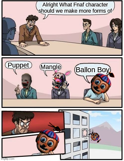 Boardroom Meeting Suggestion | Alright What Fnaf character should we make more forms of; Puppet; Mangle; Ballon Boy | image tagged in memes,boardroom meeting suggestion | made w/ Imgflip meme maker