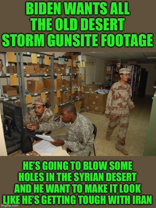 Yep | BIDEN WANTS ALL THE OLD DESERT STORM GUNSITE FOOTAGE; HE’S GOING TO BLOW SOME HOLES IN THE SYRIAN DESERT AND HE WANT TO MAKE IT LOOK LIKE HE’S GETTING TOUGH WITH IRAN | image tagged in democrats,iran | made w/ Imgflip meme maker