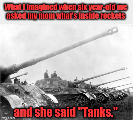 True story, ngl.  And that's when I decided my mom was a moron. | What I imagined when six year-old me
asked my mom what's inside rockets; and she said "Tanks." | image tagged in memes,rockets,tanks,mom,panzers | made w/ Imgflip meme maker